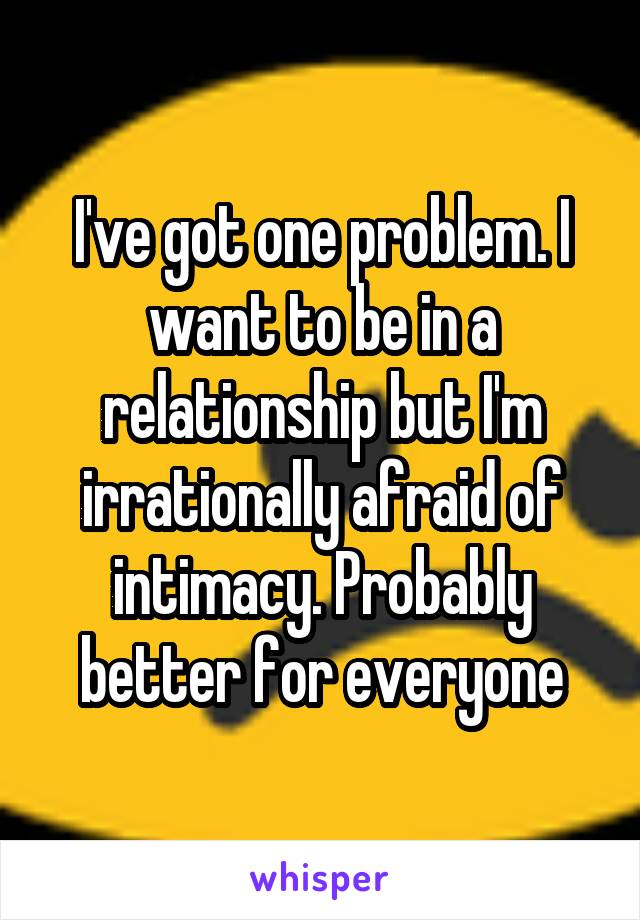 I've got one problem. I want to be in a relationship but I'm irrationally afraid of intimacy. Probably better for everyone