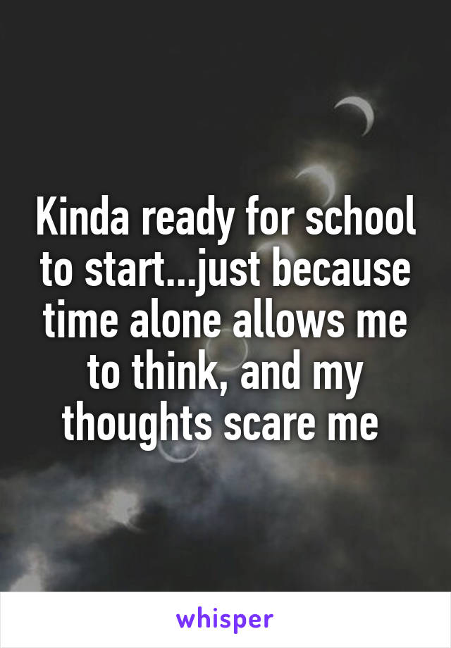 Kinda ready for school to start...just because time alone allows me to think, and my thoughts scare me 