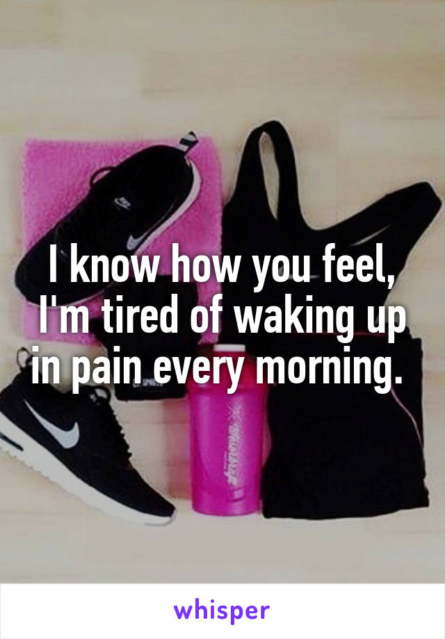 I know how you feel, I'm tired of waking up in pain every morning. 