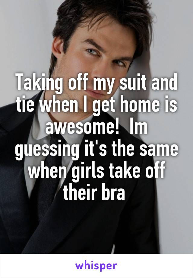 Taking off my suit and tie when I get home is awesome!  Im guessing it's the same when girls take off their bra 