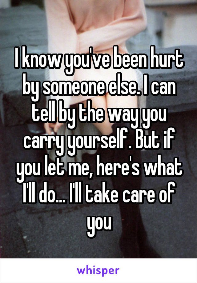 I know you've been hurt by someone else. I can tell by the way you carry yourself. But if you let me, here's what I'll do... I'll take care of you