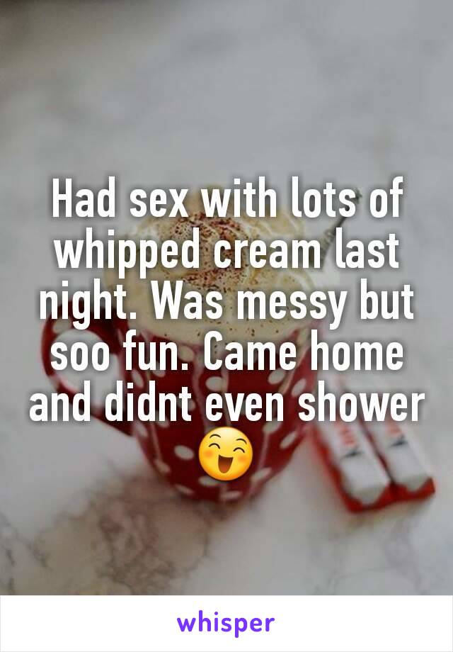 Had sex with lots of whipped cream last night. Was messy but soo fun. Came home and didnt even shower 😄