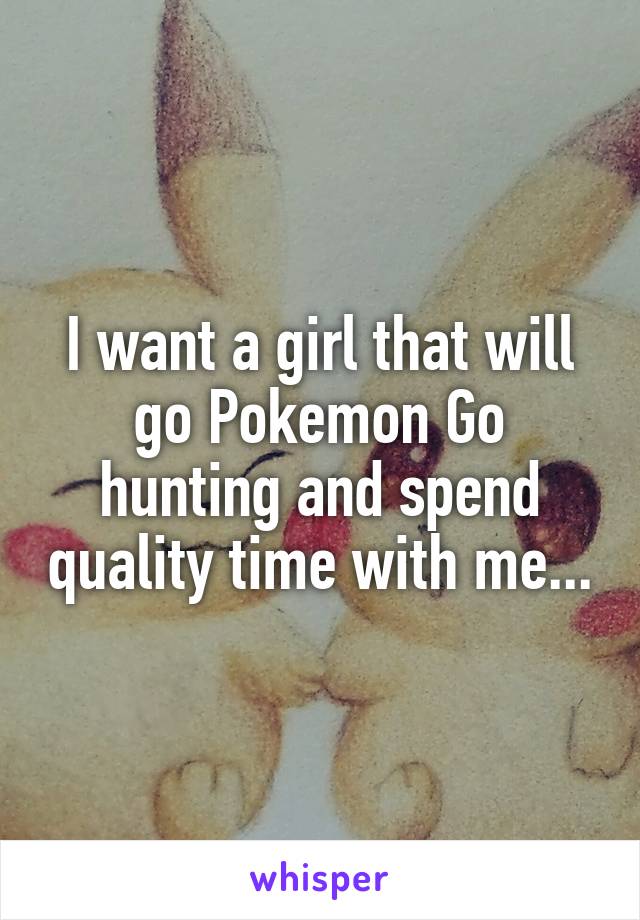 I want a girl that will go Pokemon Go hunting and spend quality time with me...