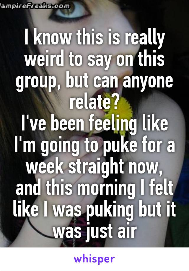 I know this is really weird to say on this group, but can anyone relate?
I've been feeling like I'm going to puke for a week straight now, and this morning I felt like I was puking but it was just air