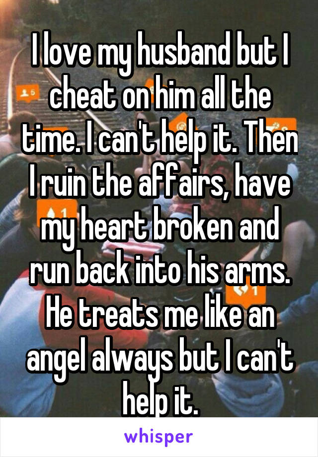 I love my husband but I cheat on him all the time. I can't help it. Then I ruin the affairs, have my heart broken and run back into his arms. He treats me like an angel always but I can't help it.