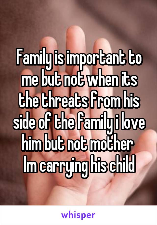 Family is important to me but not when its the threats from his side of the family i love him but not mother 
Im carrying his child