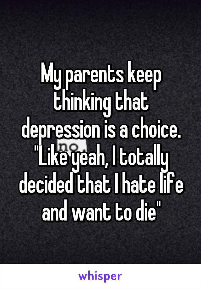 My parents keep thinking that depression is a choice. "Like yeah, I totally decided that I hate life and want to die"