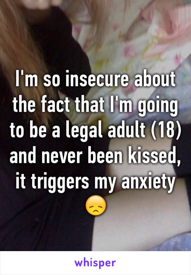 I'm so insecure about the fact that I'm going to be a legal adult (18) and never been kissed, it triggers my anxiety 😞