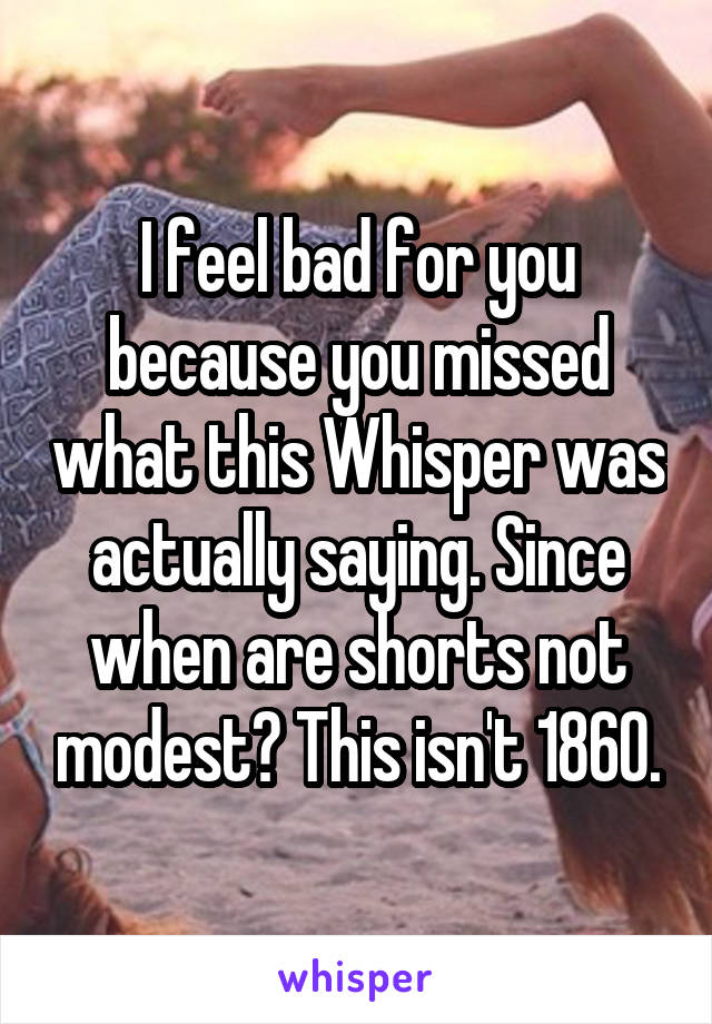 I feel bad for you because you missed what this Whisper was actually saying. Since when are shorts not modest? This isn't 1860.