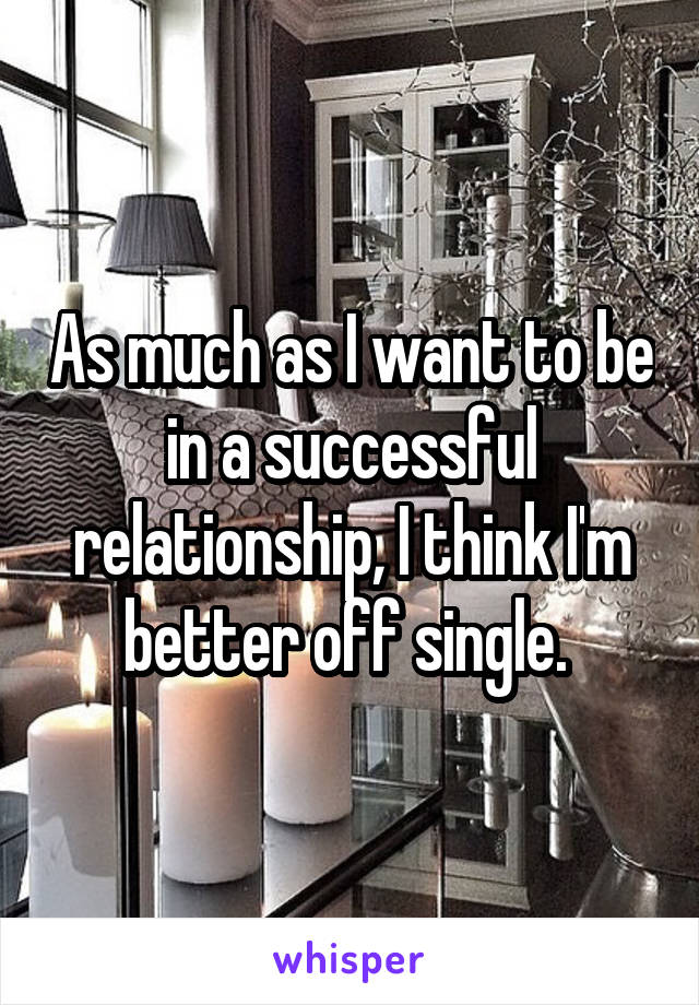 As much as I want to be in a successful relationship, I think I'm better off single. 