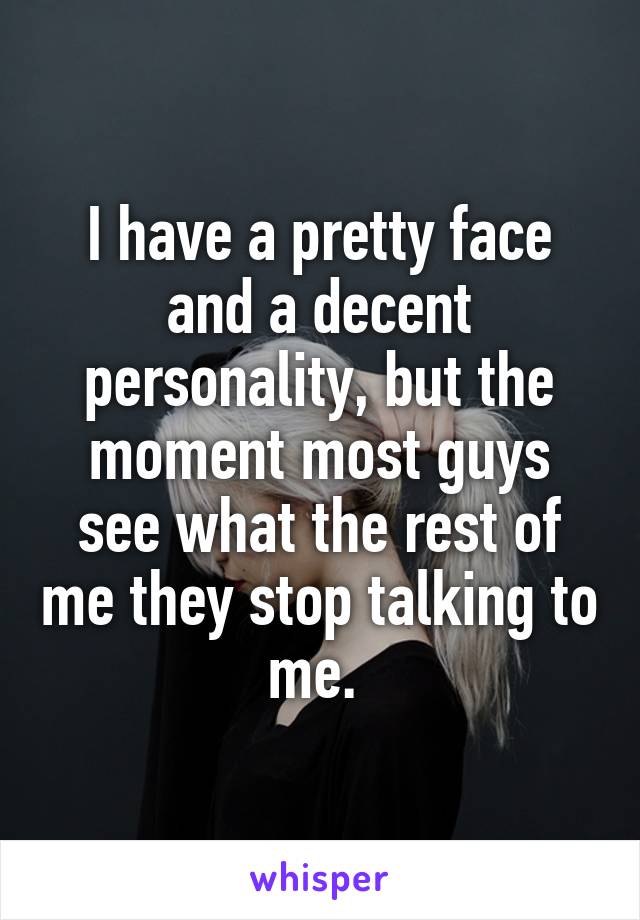 I have a pretty face and a decent personality, but the moment most guys see what the rest of me they stop talking to me. 