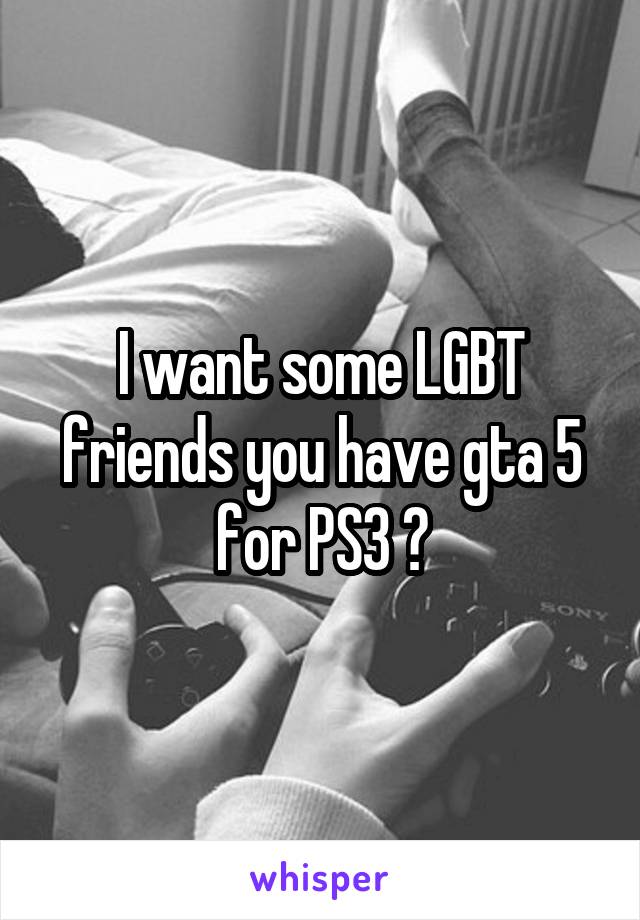 I want some LGBT friends you have gta 5 for PS3 😊