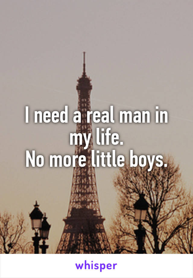 I need a real man in my life.
No more little boys.