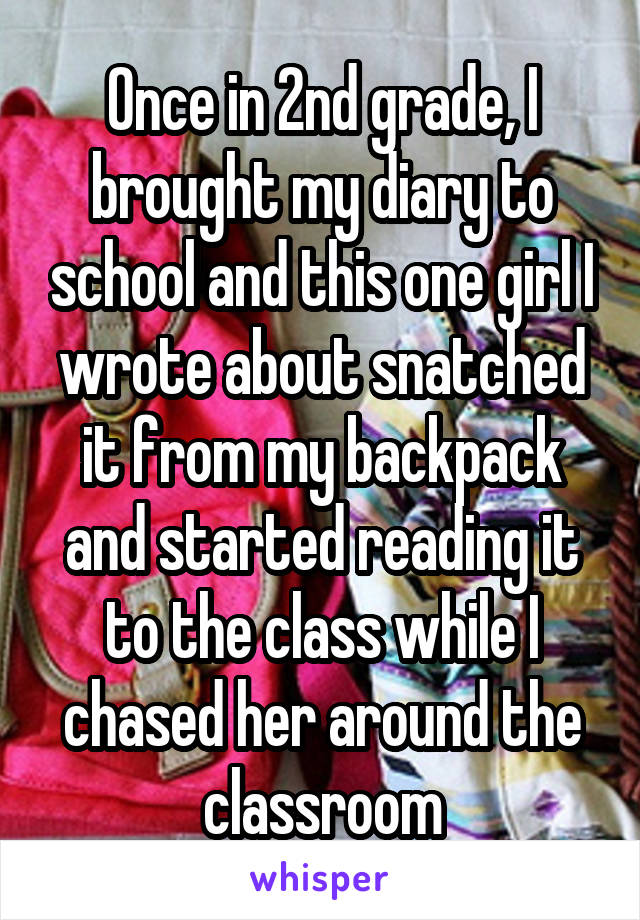 Once in 2nd grade, I brought my diary to school and this one girl I wrote about snatched it from my backpack and started reading it to the class while I chased her around the classroom