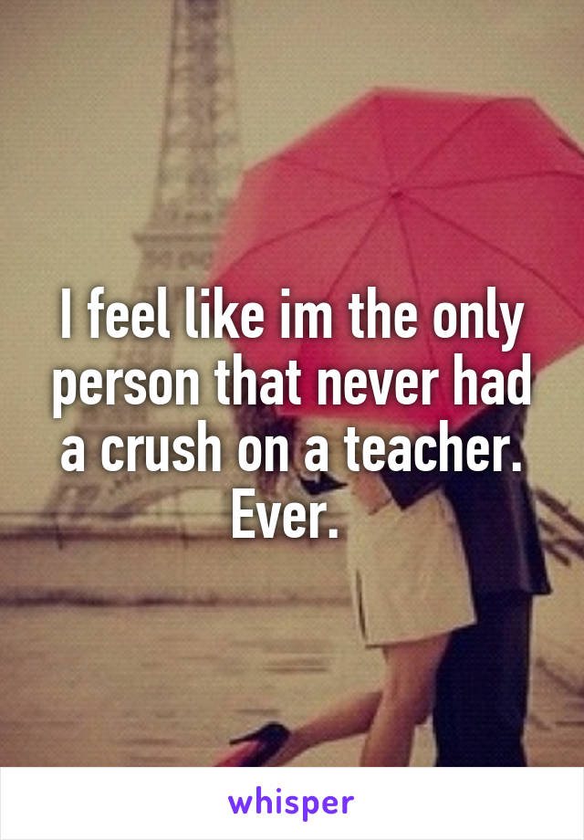 I feel like im the only person that never had a crush on a teacher. Ever. 