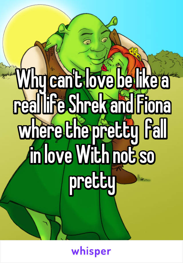 Why can't love be like a real life Shrek and Fiona where the pretty  fall in love With not so pretty