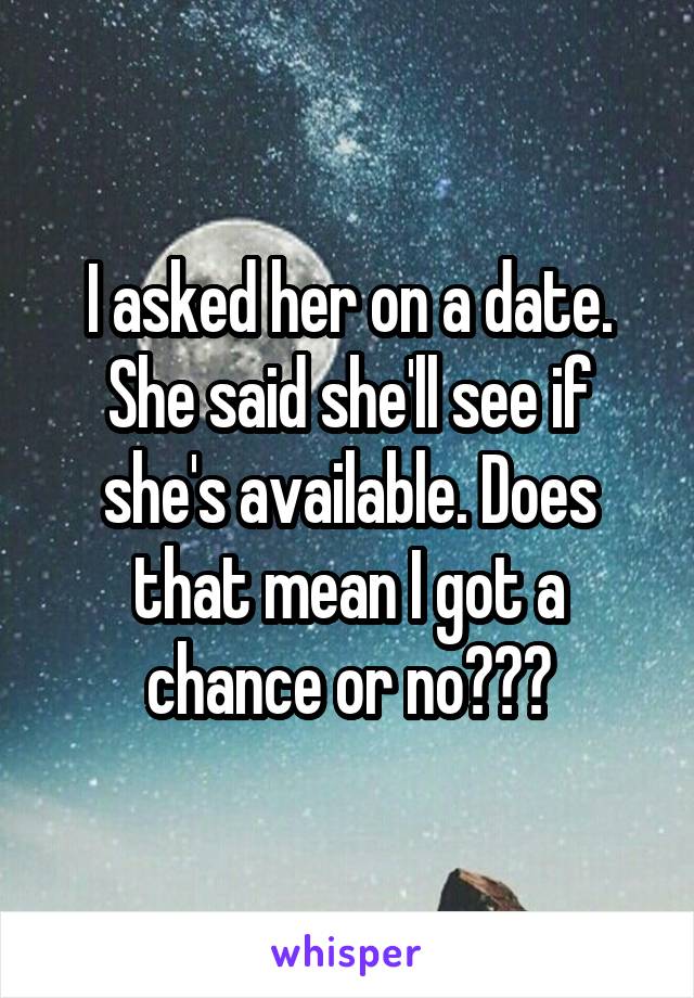 I asked her on a date. She said she'll see if she's available. Does that mean I got a chance or no???