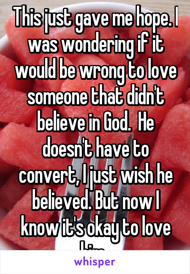 This just gave me hope. I was wondering if it would be wrong to love someone that didn't believe in God.  He doesn't have to convert, I just wish he believed. But now I know it's okay to love him. 