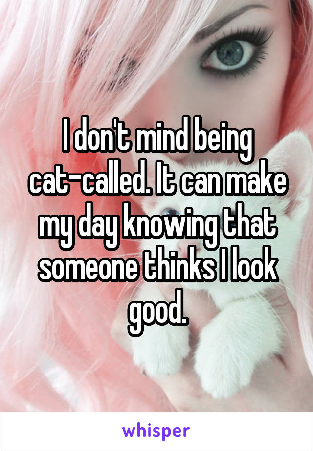 I don't mind being cat-called. It can make my day knowing that someone thinks I look good.