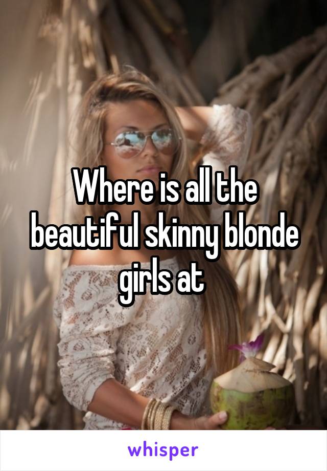 Where is all the beautiful skinny blonde girls at 