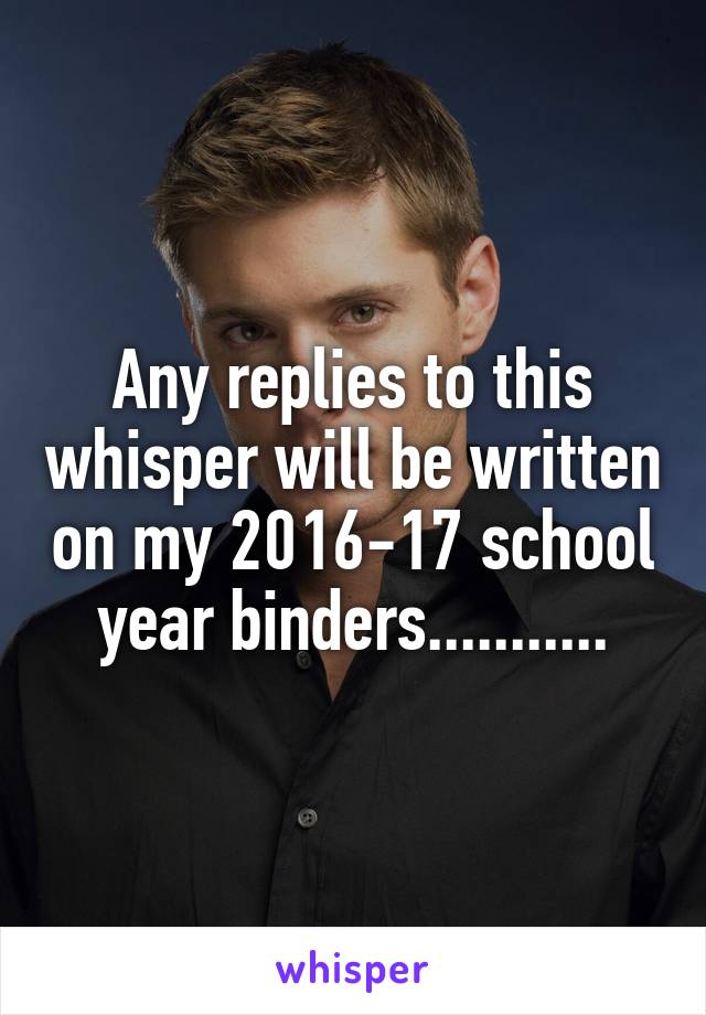 Any replies to this whisper will be written on my 2016-17 school year binders...........