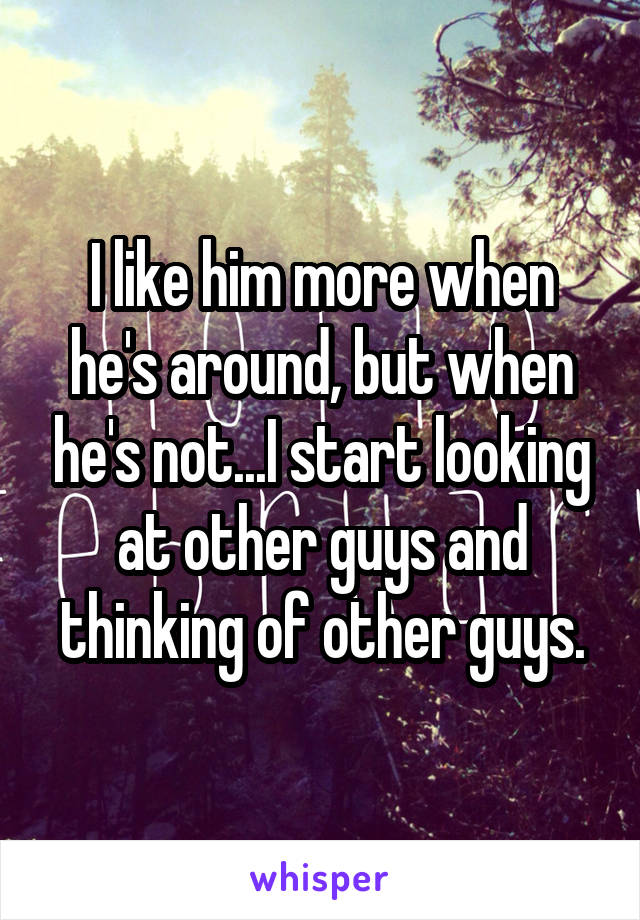 I like him more when he's around, but when he's not...I start looking at other guys and thinking of other guys.