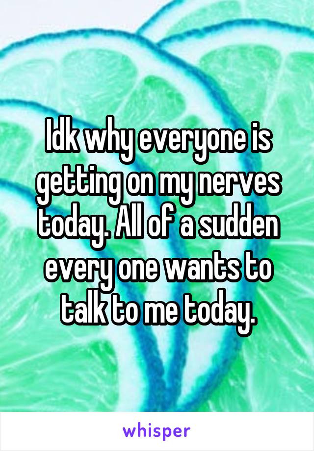 Idk why everyone is getting on my nerves today. All of a sudden every one wants to talk to me today.