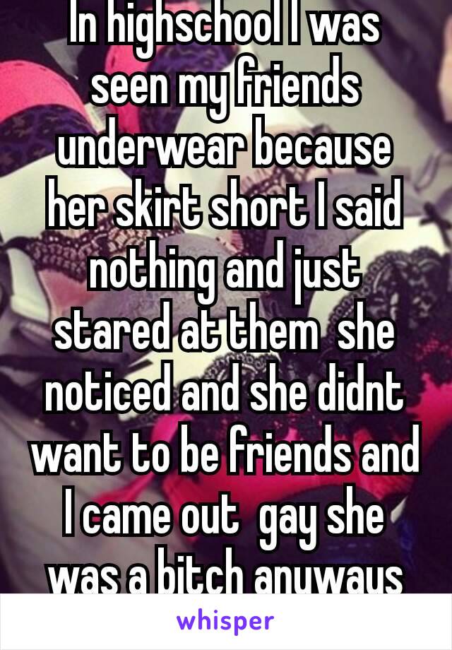 In highschool I was seen my friends underwear because her skirt short I said nothing and just stared at them  she noticed and she didnt want to be friends and I came out  gay she was a bitch anyways😂