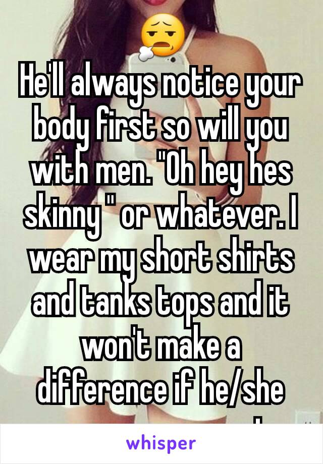 😧
He'll always notice your body first so will you with men. "Oh hey hes skinny " or whatever. I wear my short shirts and tanks tops and it won't make a difference if he/she see you are smart.