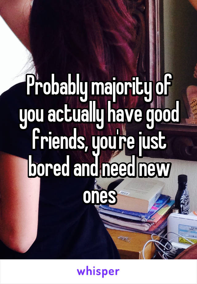 Probably majority of you actually have good friends, you're just bored and need new ones