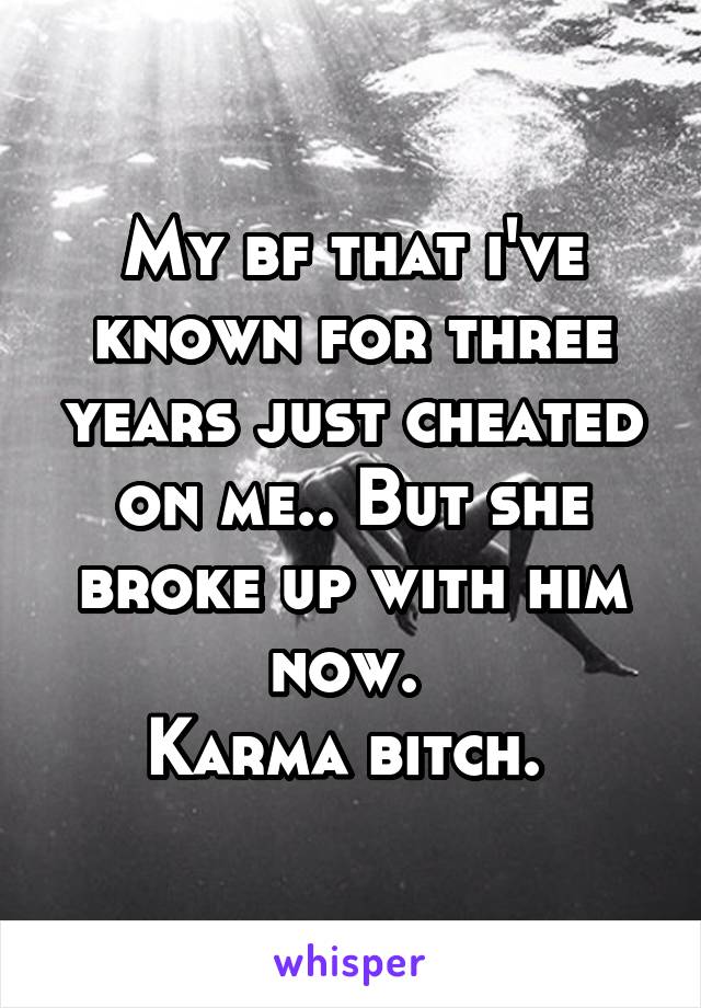 My bf that i've known for three years just cheated on me.. But she broke up with him now. 
Karma bitch. 