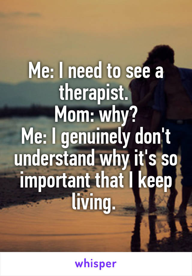 Me: I need to see a therapist. 
Mom: why?
Me: I genuinely don't understand why it's so important that I keep living. 