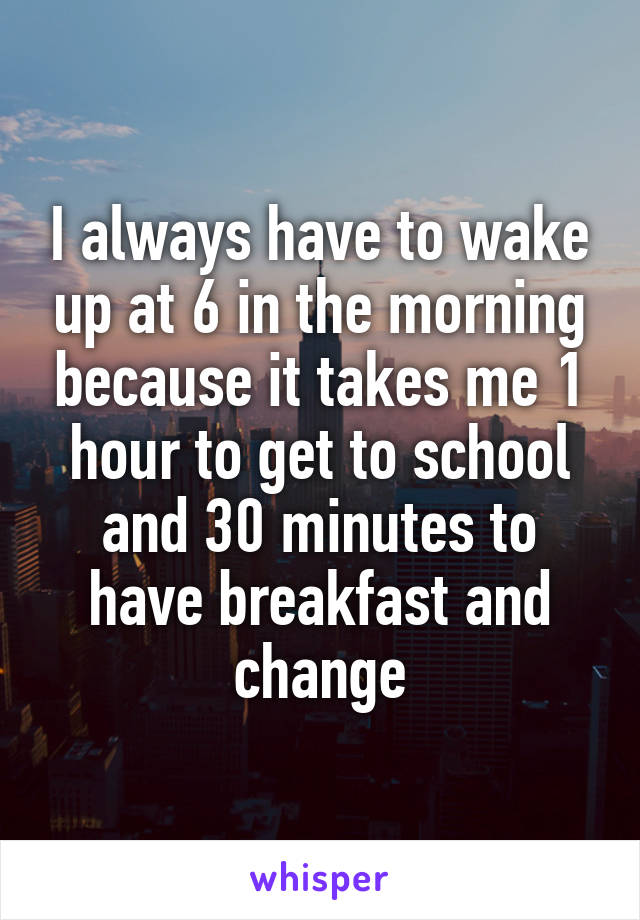 I always have to wake up at 6 in the morning because it takes me 1 hour to get to school and 30 minutes to have breakfast and change