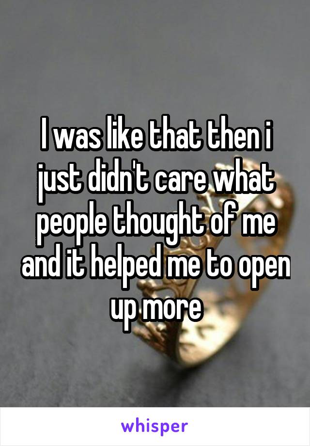 I was like that then i just didn't care what people thought of me and it helped me to open up more
