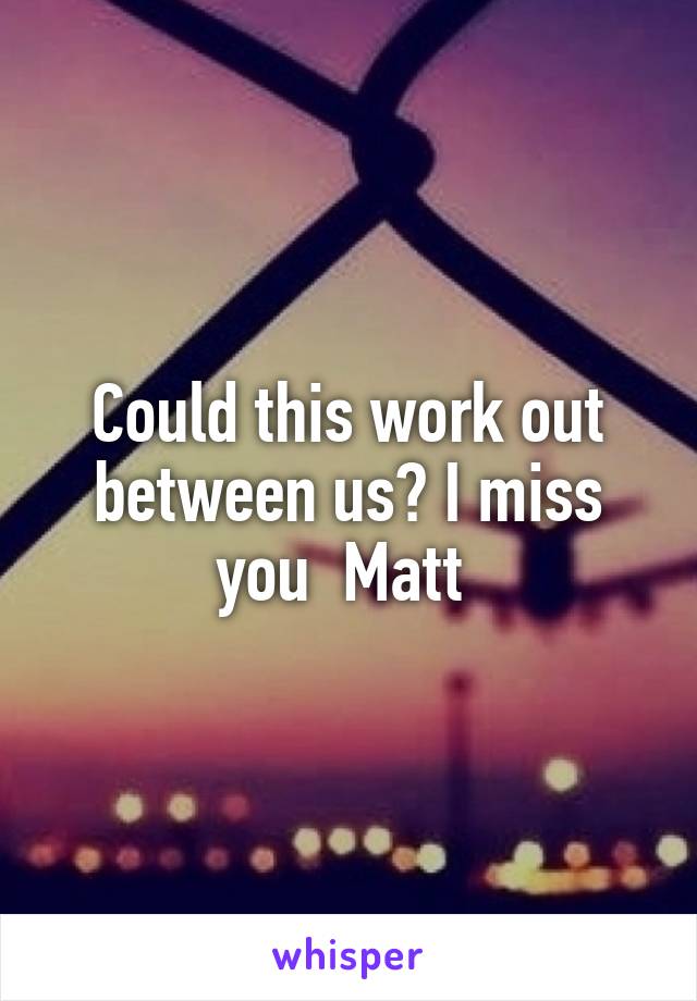 Could this work out between us? I miss you  Matt 