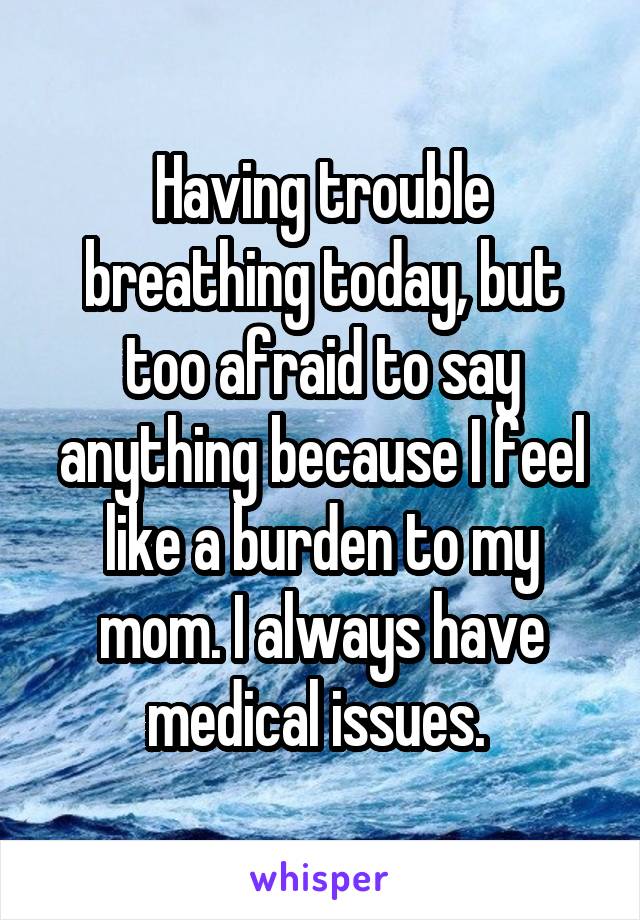 Having trouble breathing today, but too afraid to say anything because I feel like a burden to my mom. I always have medical issues. 