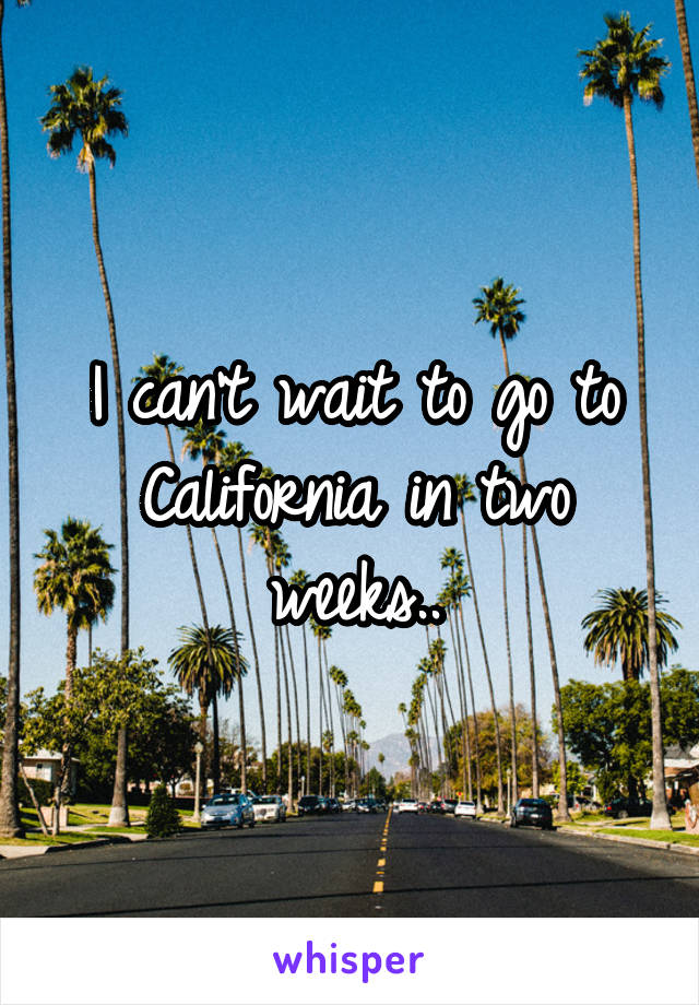 I can't wait to go to California in two weeks..