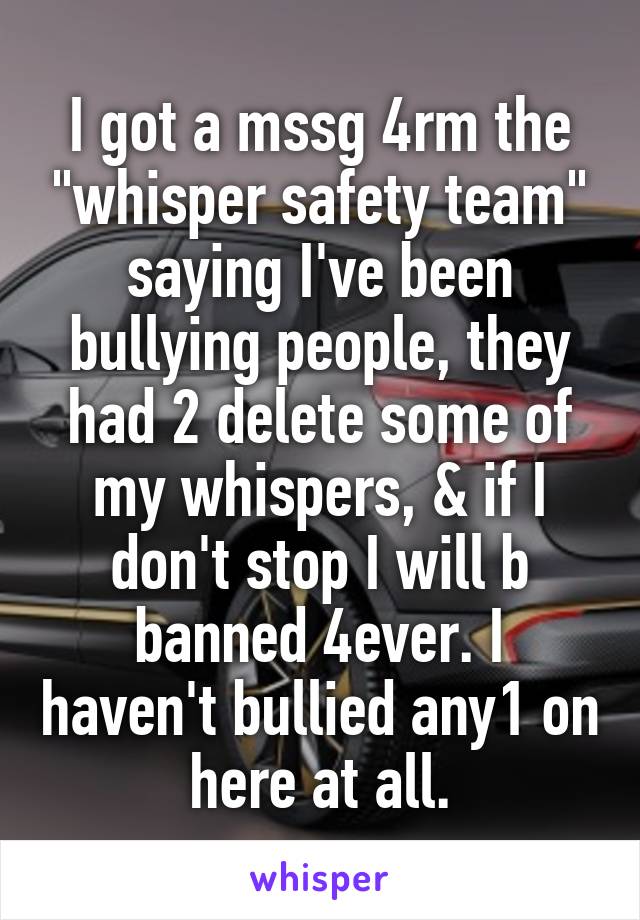 I got a mssg 4rm the "whisper safety team" saying I've been bullying people, they had 2 delete some of my whispers, & if I don't stop I will b banned 4ever. I haven't bullied any1 on here at all.