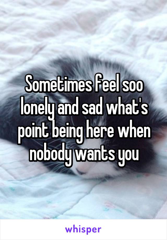 Sometimes feel soo lonely and sad what's point being here when nobody wants you