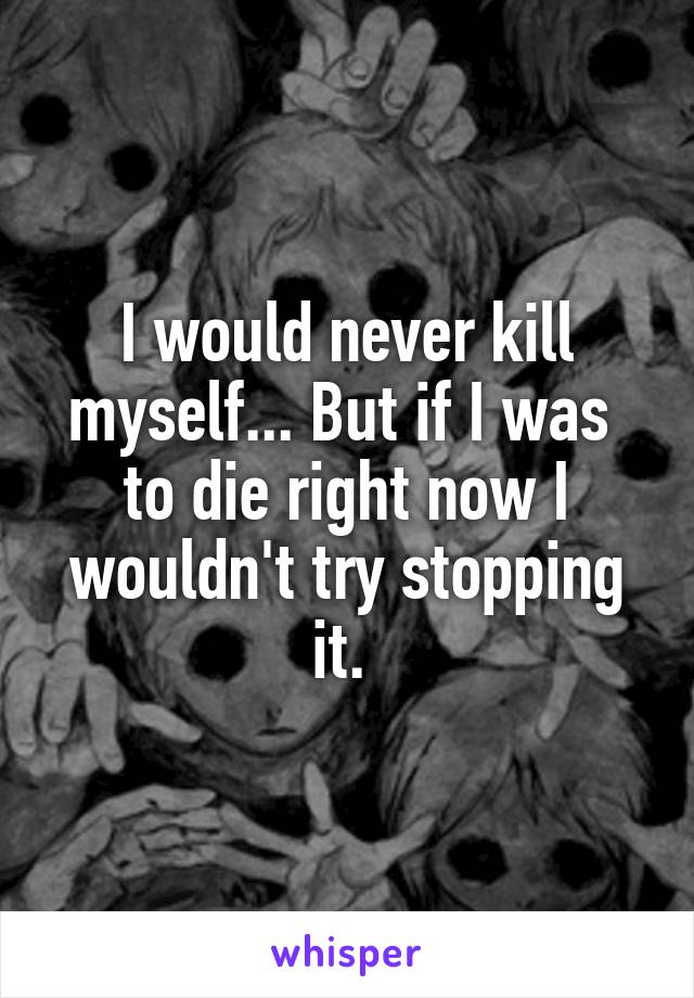 I would never kill myself... But if I was  to die right now I wouldn't try stopping it. 