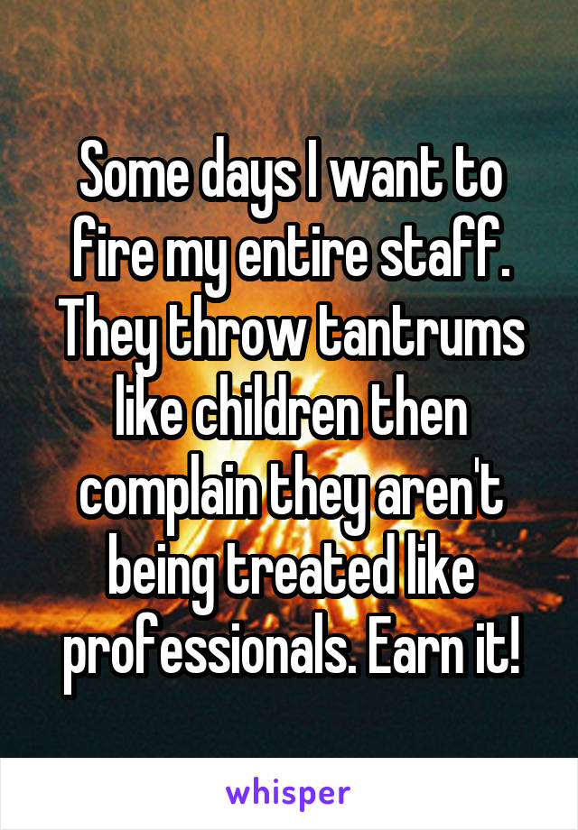 Some days I want to fire my entire staff. They throw tantrums like children then complain they aren't being treated like professionals. Earn it!