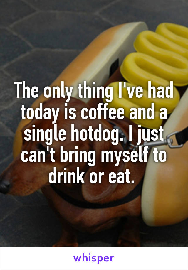 The only thing I've had today is coffee and a single hotdog. I just can't bring myself to drink or eat. 