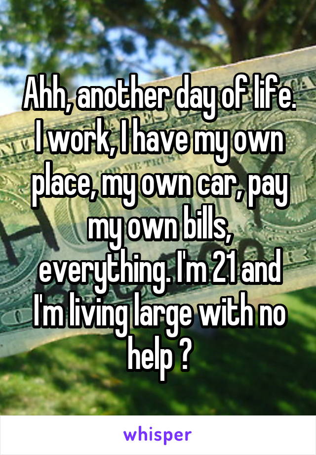 Ahh, another day of life. I work, I have my own place, my own car, pay my own bills, everything. I'm 21 and I'm living large with no help 😆