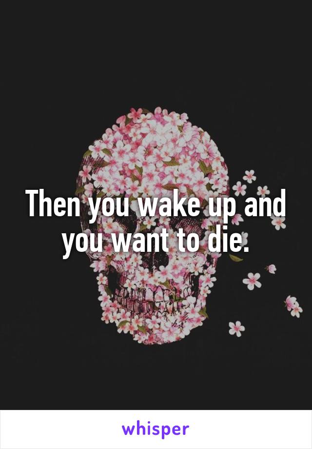 Then you wake up and you want to die.