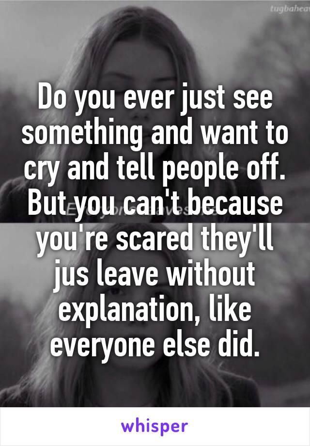 Do you ever just see something and want to cry and tell people off. But you can't because you're scared they'll jus leave without explanation, like everyone else did.