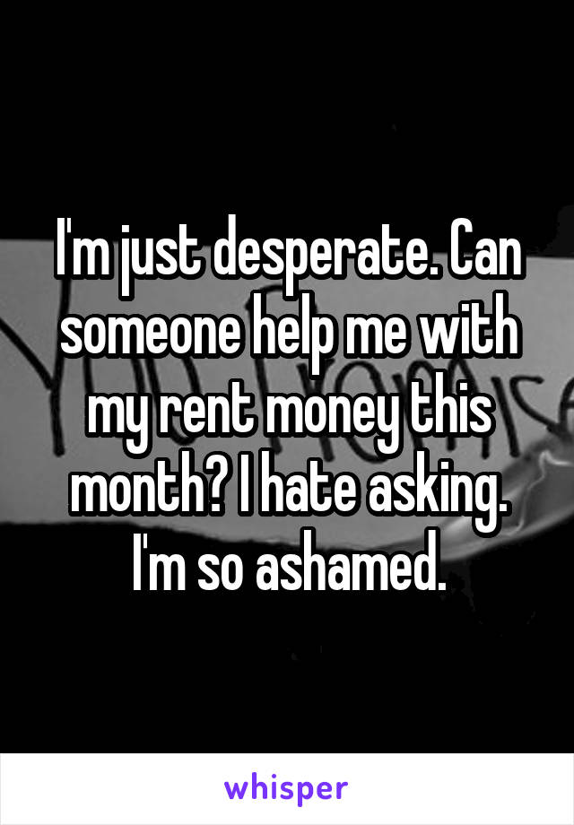 I'm just desperate. Can someone help me with my rent money this month? I hate asking. I'm so ashamed.