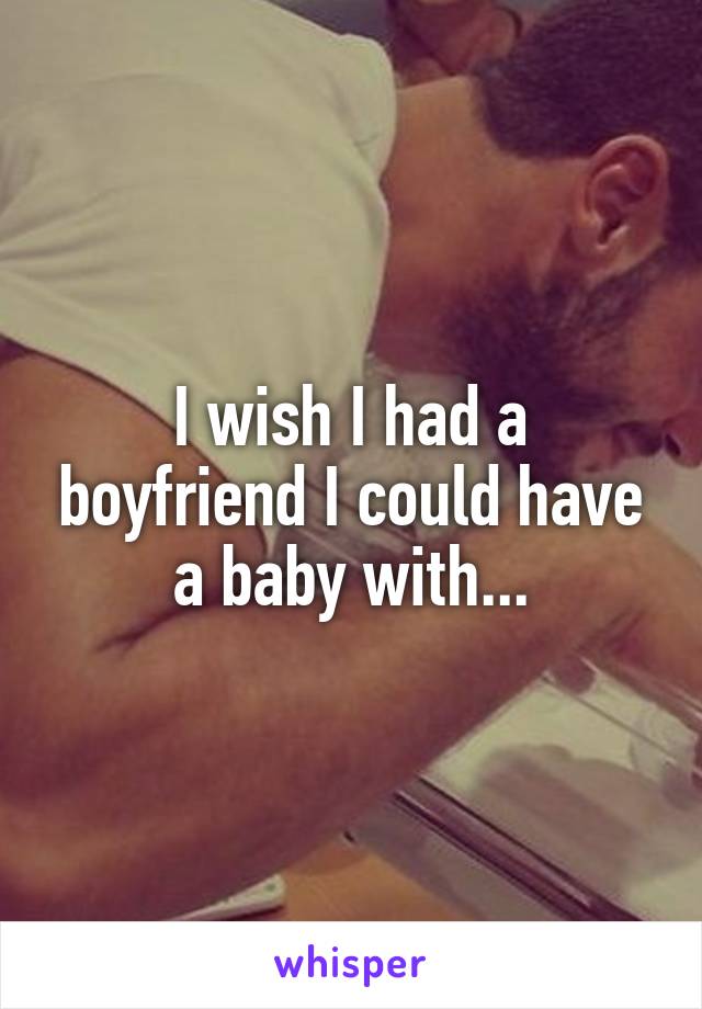 I wish I had a boyfriend I could have a baby with...