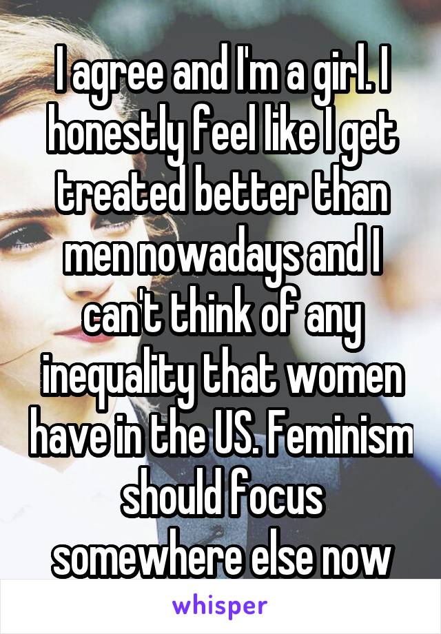 I agree and I'm a girl. I honestly feel like I get treated better than men nowadays and I can't think of any inequality that women have in the US. Feminism should focus somewhere else now