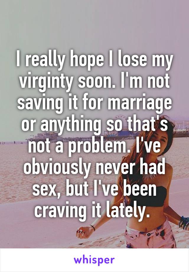 I really hope I lose my virginty soon. I'm not saving it for marriage or anything so that's not a problem. I've obviously never had sex, but I've been craving it lately. 