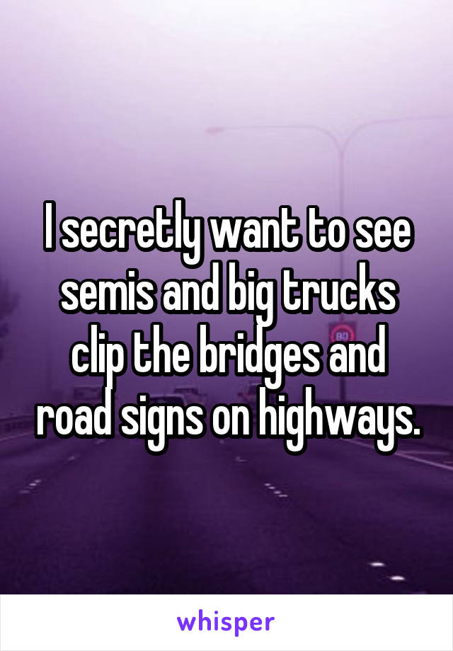 I secretly want to see semis and big trucks clip the bridges and road signs on highways.